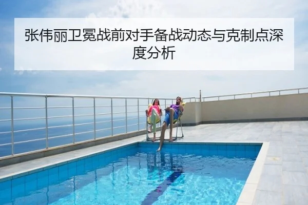 张伟丽卫冕战前对手备战动态与克制点深度分析