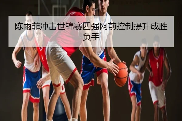 陈雨菲冲击世锦赛四强网前控制提升成胜负手