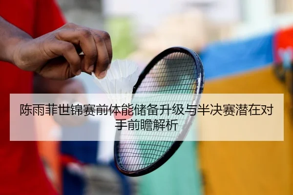 陈雨菲世锦赛前体能储备升级与半决赛潜在对手前瞻解析
