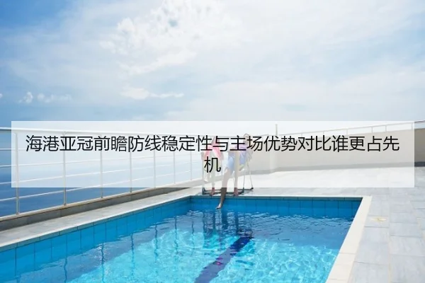 海港亚冠前瞻防线稳定性与主场优势对比谁更占先机