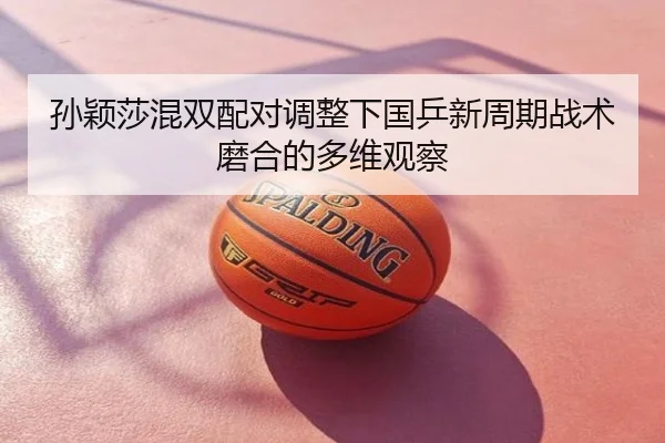 孙颖莎混双配对调整下国乒新周期战术磨合的多维观察