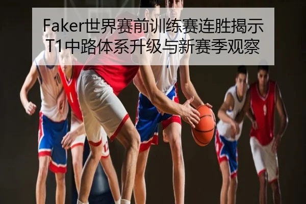 Faker世界赛前训练赛连胜揭示T1中路体系升级与新赛季观察