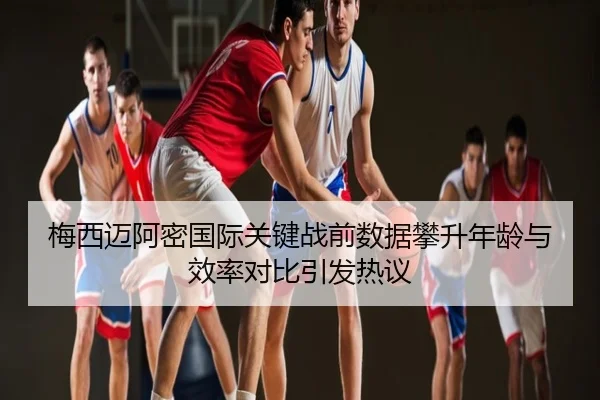 梅西迈阿密国际关键战前数据攀升年龄与效率对比引发热议