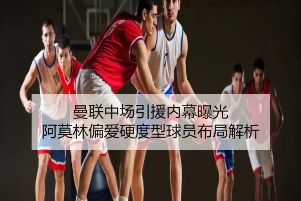 曼联中场引援内幕曝光 阿莫林偏爱硬度型球员布局解析