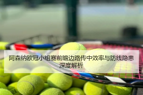 阿森纳欧冠小组赛前瞻边路传中效率与防线隐患深度解析